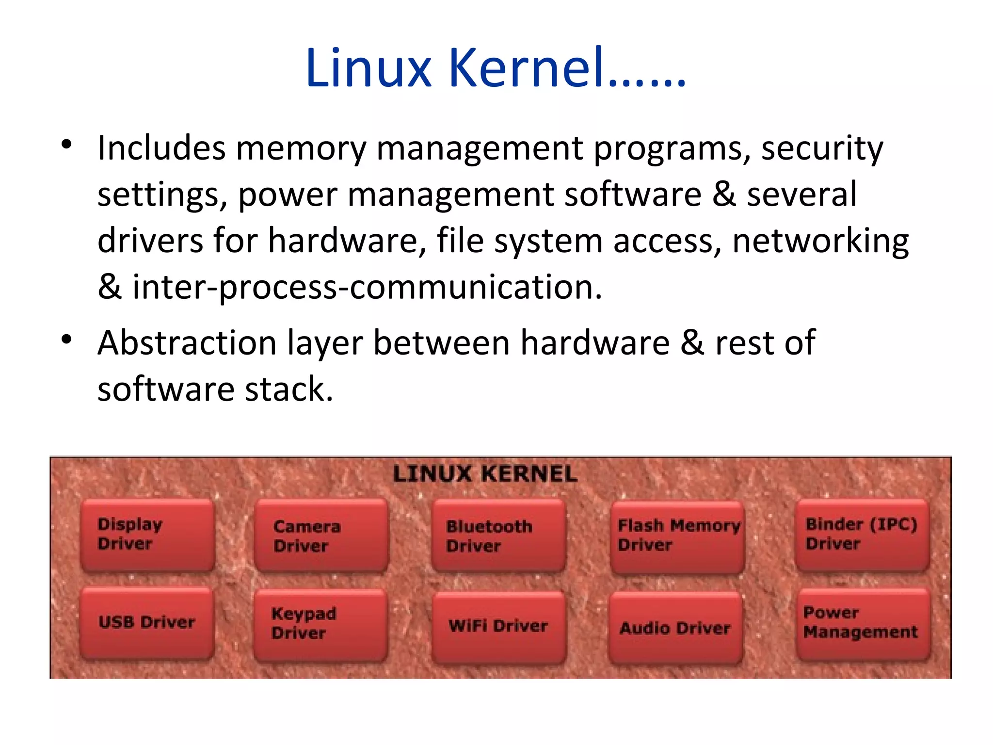 Linux Kernel……
• Includes memory management programs, security
settings, power management software & several
drivers for hardware, file system access, networking
& inter-process-communication.
• Abstraction layer between hardware & rest of
software stack.
 