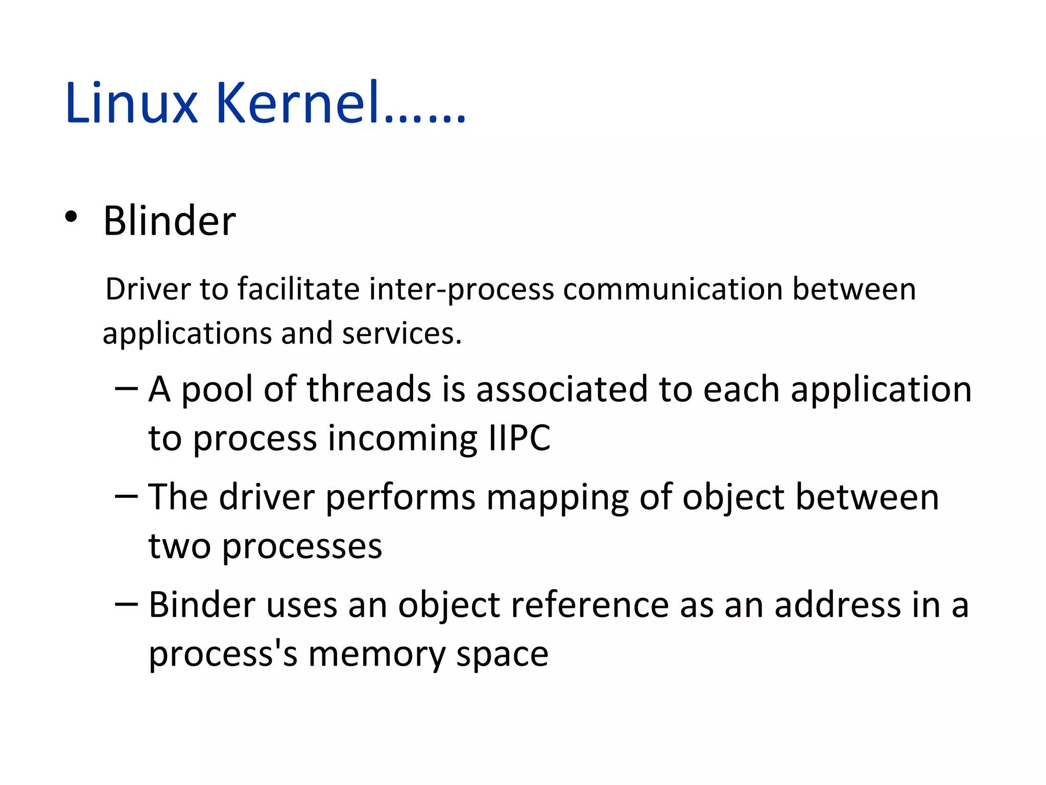 Linux Kernel……
• Blinder
Driver to facilitate inter-process communication between
applications and services.
– A pool of threads is associated to each application
to process incoming IIPC
– The driver performs mapping of object between
two processes
– Binder uses an object reference as an address in a
process's memory space
 