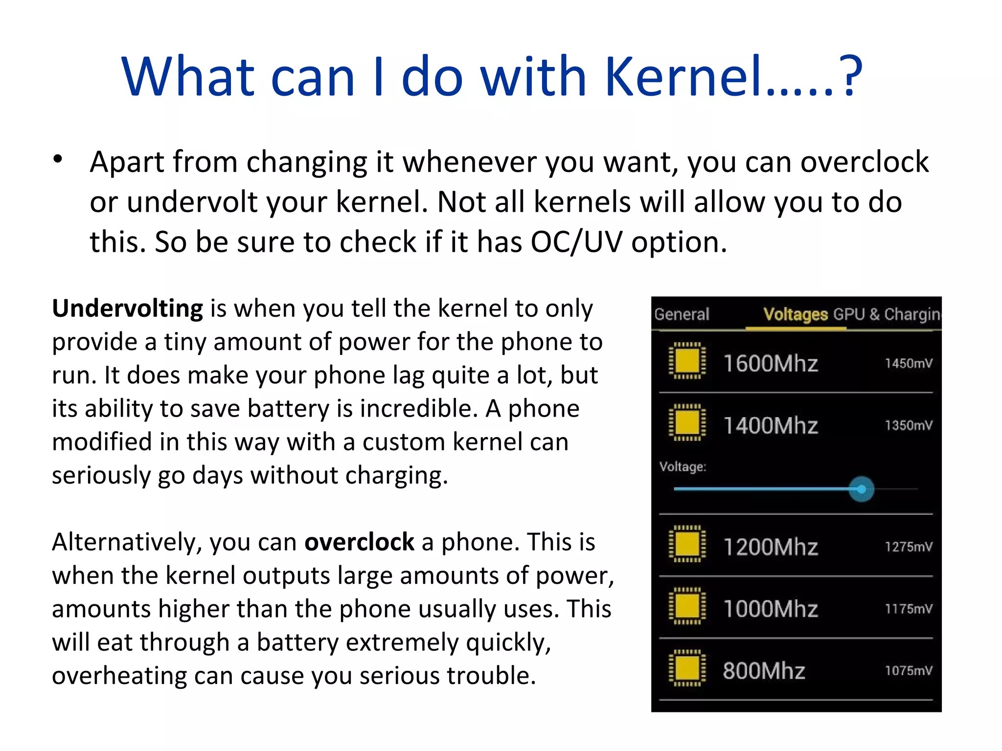What can I do with Kernel…..?
• Apart from changing it whenever you want, you can overclock
or undervolt your kernel. Not all kernels will allow you to do
this. So be sure to check if it has OC/UV option.
Undervolting is when you tell the kernel to only
provide a tiny amount of power for the phone to
run. It does make your phone lag quite a lot, but
its ability to save battery is incredible. A phone
modified in this way with a custom kernel can
seriously go days without charging.
Alternatively, you can overclock a phone. This is
when the kernel outputs large amounts of power,
amounts higher than the phone usually uses. This
will eat through a battery extremely quickly,
overheating can cause you serious trouble.
 