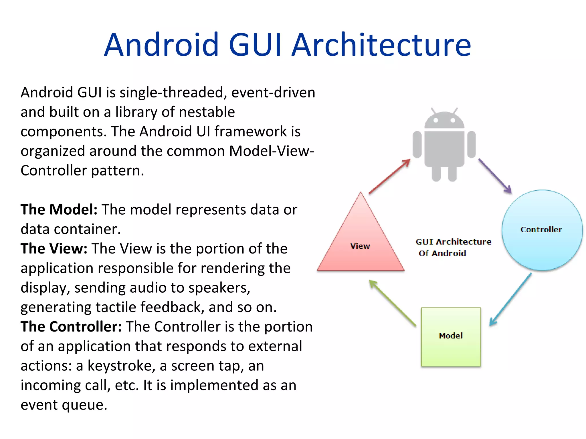 Android GUI Architecture
Android GUI is single-threaded, event-driven
and built on a library of nestable
components. The Android UI framework is
organized around the common Model-View-
Controller pattern.
The Model: The model represents data or
data container.
The View: The View is the portion of the
application responsible for rendering the
display, sending audio to speakers,
generating tactile feedback, and so on.
The Controller: The Controller is the portion
of an application that responds to external
actions: a keystroke, a screen tap, an
incoming call, etc. It is implemented as an
event queue.
 