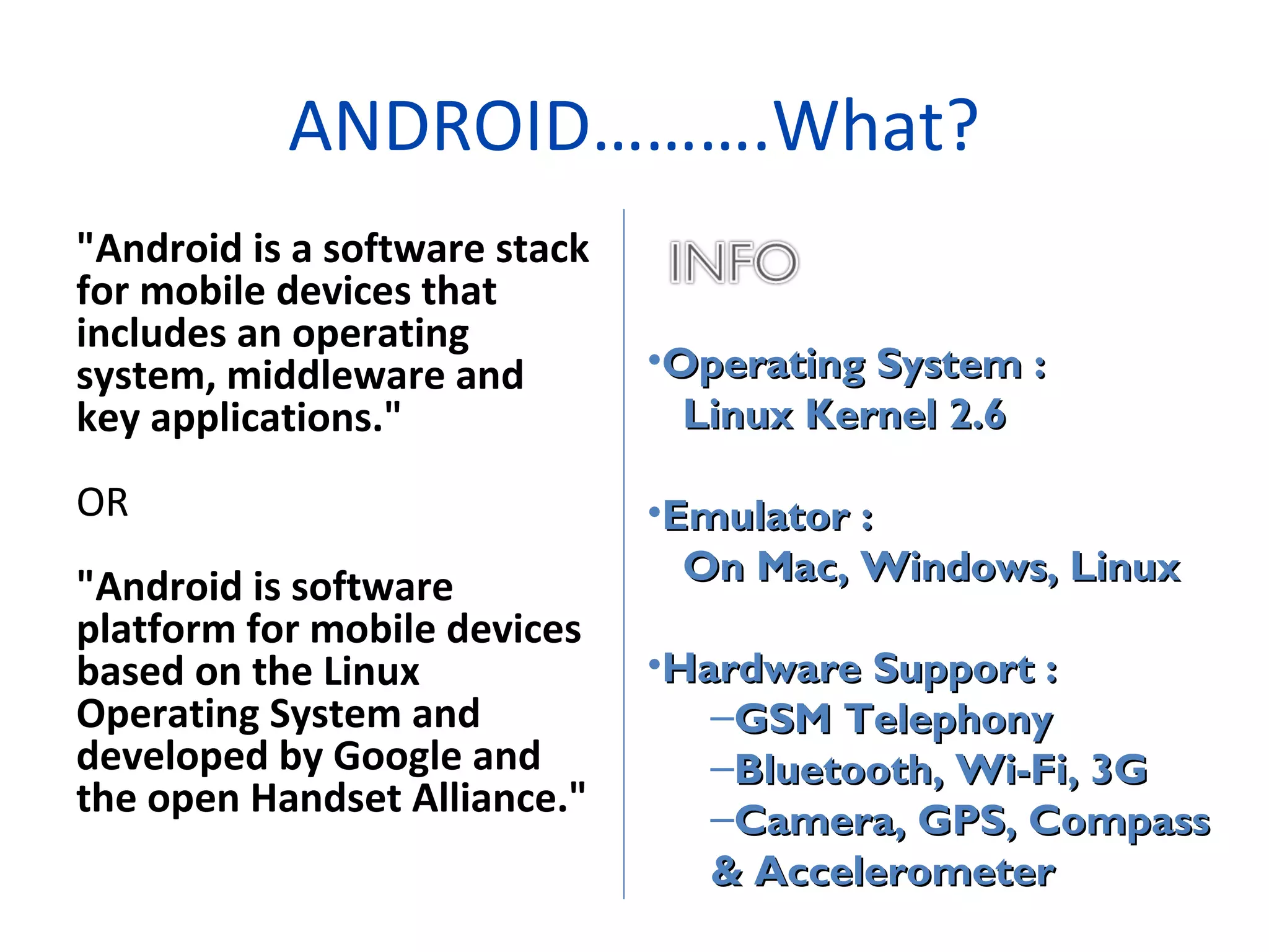 "Android is a software stack
for mobile devices that
includes an operating
system, middleware and
key applications."
OR
"Android is software
platform for mobile devices
based on the Linux
Operating System and
developed by Google and
the open Handset Alliance."
ANDROID……….What?
•Operating System :Operating System :
Linux Kernel 2.6Linux Kernel 2.6
•Emulator :Emulator :
On Mac, Windows, LinuxOn Mac, Windows, Linux
•Hardware Support :Hardware Support :
–GSM TelephonyGSM Telephony
–Bluetooth, Wi-Fi, 3GBluetooth, Wi-Fi, 3G
–Camera, GPS, CompassCamera, GPS, Compass
& Accelerometer& Accelerometer
 