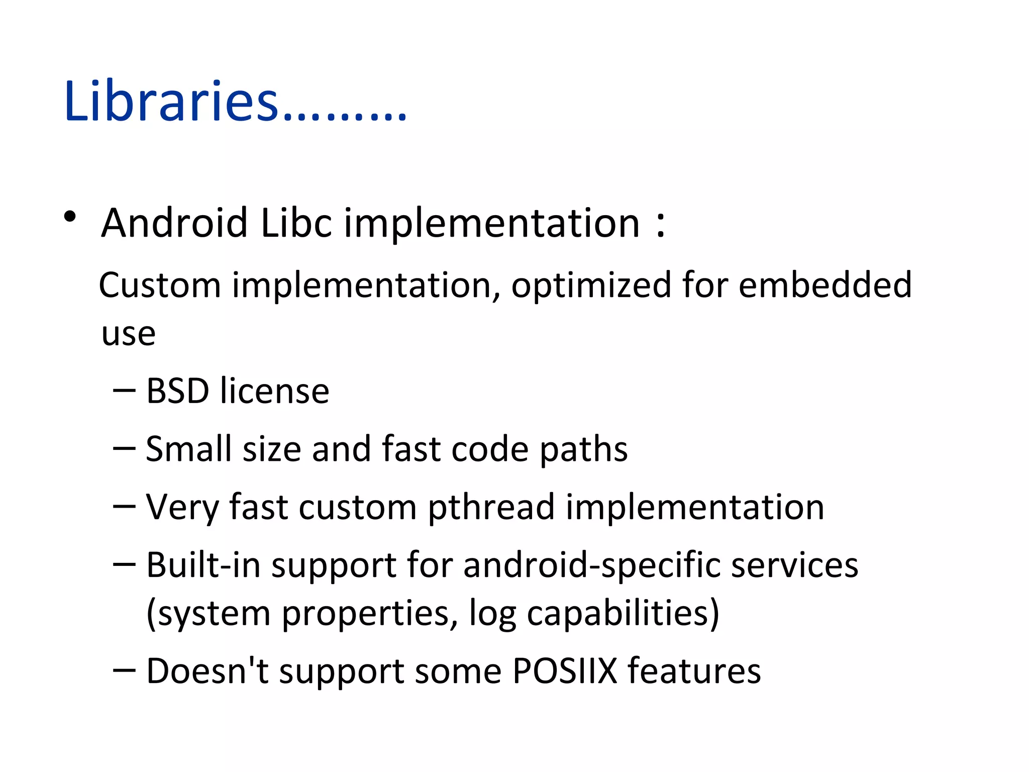 Libraries………
• Android Libc implementation :
Custom implementation, optimized for embedded
use
– BSD license
– Small size and fast code paths
– Very fast custom pthread implementation
– Built-in support for android-specific services
(system properties, log capabilities)
– Doesn't support some POSIIX features
 