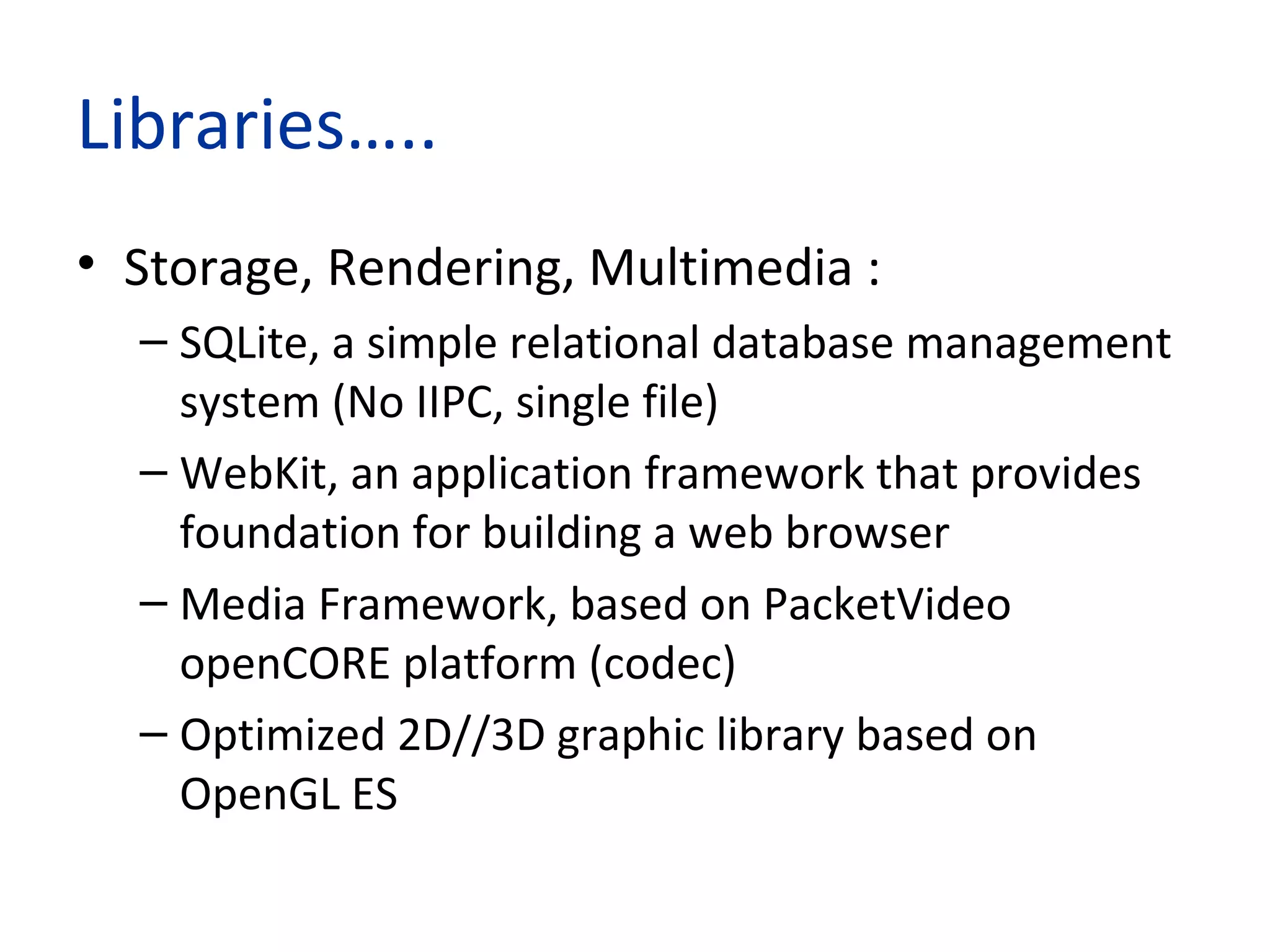 Libraries…..
• Storage, Rendering, Multimedia :
– SQLite, a simple relational database management
system (No IIPC, single file)
– WebKit, an application framework that provides
foundation for building a web browser
– Media Framework, based on PacketVideo
openCORE platform (codec)
– Optimized 2D//3D graphic library based on
OpenGL ES
 