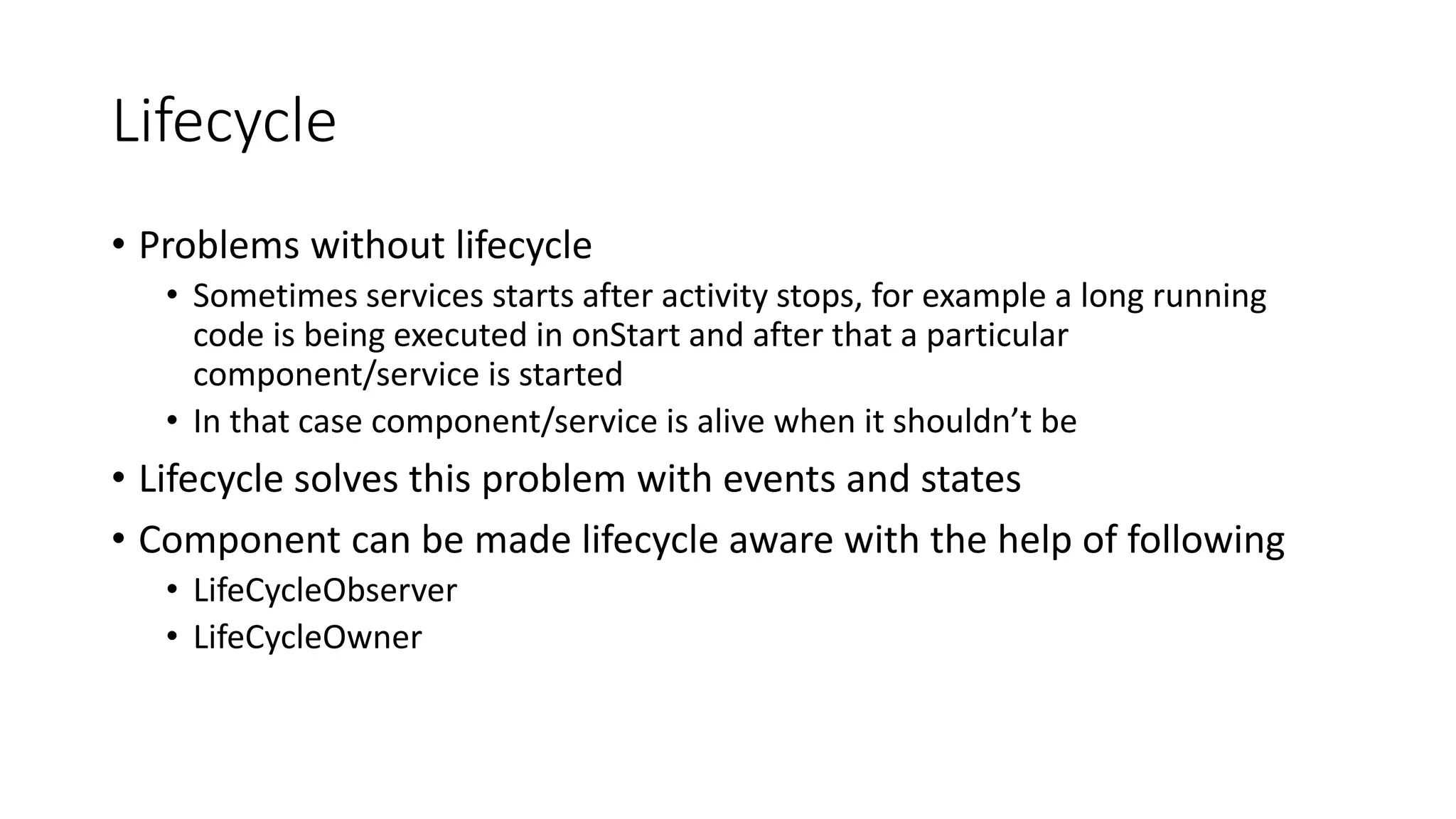 Lifecycle
• Problems without lifecycle
• Sometimes services starts after activity stops, for example a long running
code is being executed in onStart and after that a particular
component/service is started
• In that case component/service is alive when it shouldn’t be
• Lifecycle solves this problem with events and states
• Component can be made lifecycle aware with the help of following
• LifeCycleObserver
• LifeCycleOwner
 