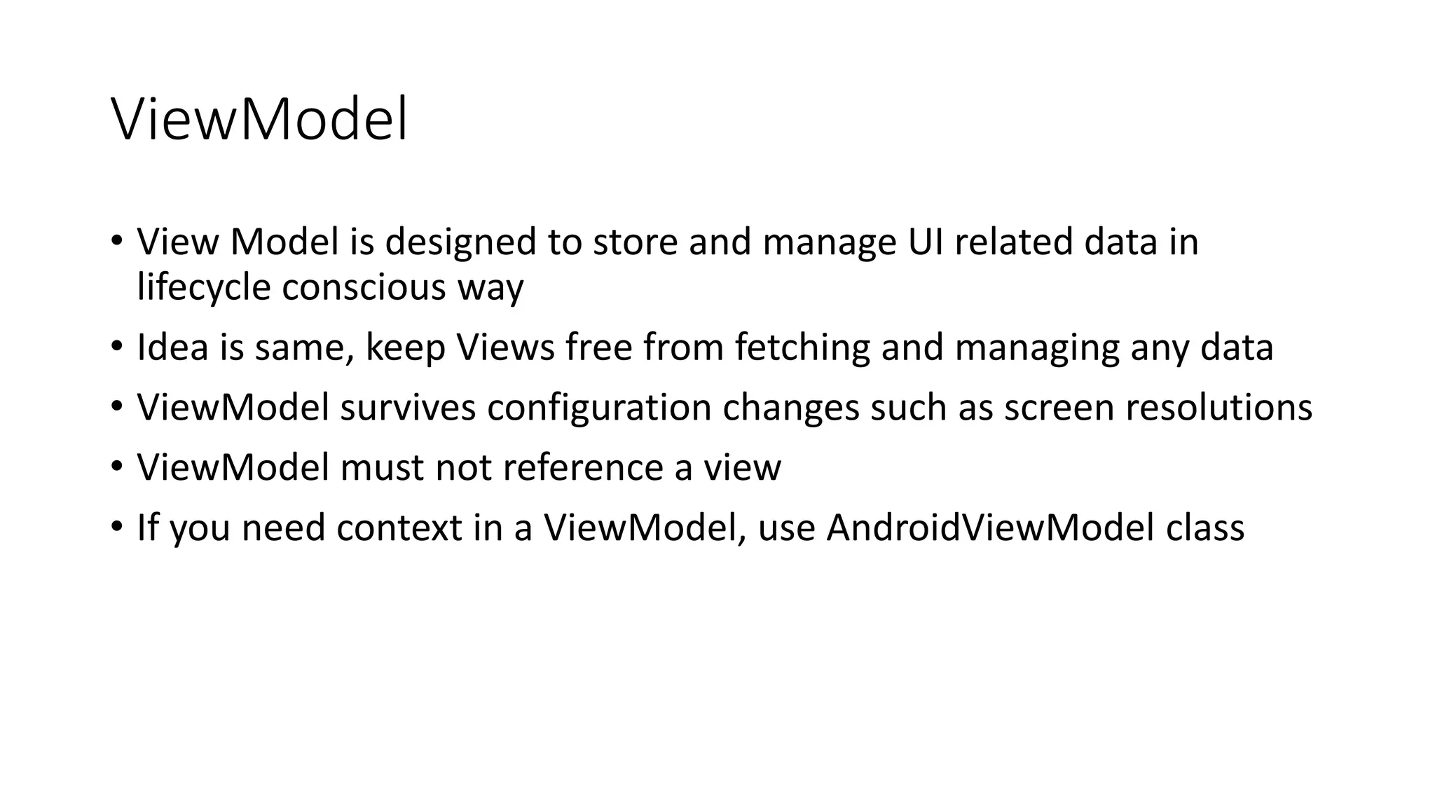ViewModel
• View Model is designed to store and manage UI related data in
lifecycle conscious way
• Idea is same, keep Views free from fetching and managing any data
• ViewModel survives configuration changes such as screen resolutions
• ViewModel must not reference a view
• If you need context in a ViewModel, use AndroidViewModel class
 