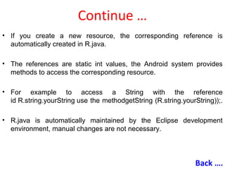 Continue …
• If you create a new resource, the corresponding reference is
automatically created in R.java.
• The references are static int values, the Android system provides
methods to access the corresponding resource.
• For example to access a String with the reference
id R.string.yourString use the methodgetString (R.string.yourString));.
• R.java is automatically maintained by the Eclipse development
environment, manual changes are not necessary.
Back ….
 