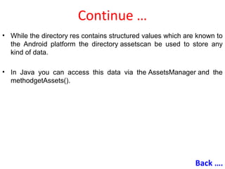 Continue …
• While the directory res contains structured values which are known to
the Android platform the directory assetscan be used to store any
kind of data.
• In Java you can access this data via the AssetsManager and the
methodgetAssets().
Back ….
 