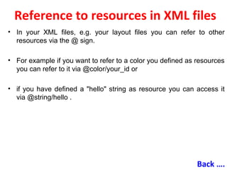 Reference to resources in XML files
• In your XML files, e.g. your layout files you can refer to other
resources via the @ sign.
• For example if you want to refer to a color you defined as resources
you can refer to it via @color/your_id or
• if you have defined a "hello" string as resource you can access it
via @string/hello .
Back ….
 