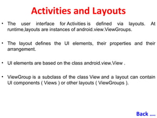 Activities and Layouts
• The user interface for Activities is defined via layouts. At
runtime,layouts are instances of android.view.ViewGroups.
• The layout defines the UI elements, their properties and their
arrangement.
• UI elements are based on the class android.view.View .
• ViewGroup is a subclass of the class View and a layout can contain
UI components ( Views ) or other layouts ( ViewGroups ).
Back ….
 