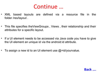 Continue …
• XML based layouts are defined via a resource file in the
folder /res/layout .
• This file specifies theViewGroups , Views , their relationship and their
attributes for a specific layout.
• If a UI element needs to be accessed via Java code you have to give
the UI element an unique id via the android:id attribute.
• To assign a new id to an UI element use @+id/yourvalue.
Back ….
 