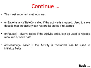 Continue …
• The most important methods are:
• onSaveInstanceState() - called if the activity is stopped. Used to save
data so that the activity can restore its states if re-started
• onPause() - always called if the Activity ends, can be used to release
resource or save data
• onResume() - called if the Activity is re-started, can be used to
initialize fields
Back ….
 
