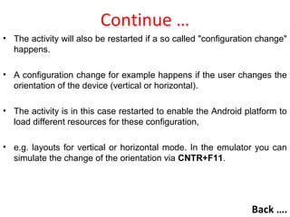 Continue …
• The activity will also be restarted if a so called "configuration change"
happens.
• A configuration change for example happens if the user changes the
orientation of the device (vertical or horizontal).
• The activity is in this case restarted to enable the Android platform to
load different resources for these configuration,
• e.g. layouts for vertical or horizontal mode. In the emulator you can
simulate the change of the orientation via CNTR+F11.
Back ….
 