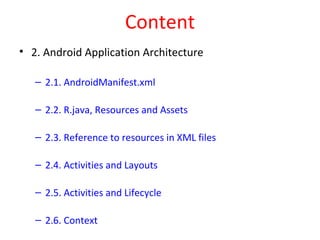 Content
• 2. Android Application Architecture
– 2.1. AndroidManifest.xml
– 2.2. R.java, Resources and Assets
– 2.3. Reference to resources in XML files
– 2.4. Activities and Layouts
– 2.5. Activities and Lifecycle
– 2.6. Context
 