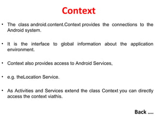 Context
• The class android.content.Context provides the connections to the
Android system.
• It is the interface to global information about the application
environment.
• Context also provides access to Android Services,
• e.g. theLocation Service.
• As Activities and Services extend the class Context you can directly
access the context viathis.
Back ….
 
