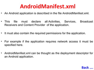 AndroidManifest.xml
• An Android application is described in the file AndroidManifest.xml.
• This file must declare all Activities, Services, Broadcast
Receivers and Content Provider of the application.
• It must also contain the required permissions for the application.
• For example if the application requires network access it must be
specified here.
• AndroidManifest.xml can be thought as the deployment descriptor for
an Android application.
Back ….
 