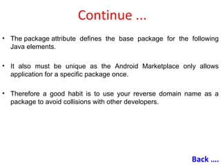 Continue ...
• The package attribute defines the base package for the following
Java elements.
• It also must be unique as the Android Marketplace only allows
application for a specific package once.
• Therefore a good habit is to use your reverse domain name as a
package to avoid collisions with other developers.
Back ….
 
