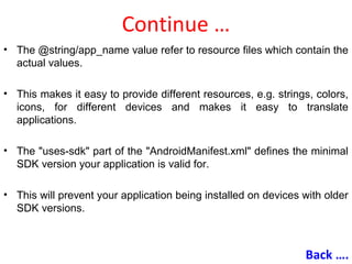 Continue …
• The @string/app_name value refer to resource files which contain the
actual values.
• This makes it easy to provide different resources, e.g. strings, colors,
icons, for different devices and makes it easy to translate
applications.
• The "uses-sdk" part of the "AndroidManifest.xml" defines the minimal
SDK version your application is valid for.
• This will prevent your application being installed on devices with older
SDK versions.
Back ….
 