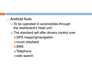  Android Auto
 To be operated in automobiles through
the dashboard's head unit.
 The standard will offer drivers control over
 GPS mapping/navigation
 music playback
 SMS
 Telephony
 web search
 