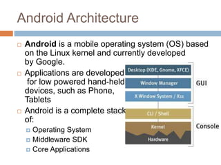 Android Architecture
 Android is a mobile operating system (OS) based
on the Linux kernel and currently developed
by Google.
 Applications are developed
for low powered hand-held
devices, such as Phone,
Tablets
 Android is a complete stack
of:
 Operating System
 Middleware SDK
 Core Applications
 