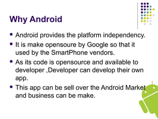 Why Android
 Android provides the platform independency.
 It is make opensoure by Google so that it
used by the SmartPhone vendors.
 As its code is opensource and available to
developer ,Developer can develop their own
app.
 This app can be sell over the Android Market
and business can be make.
 