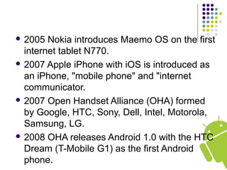  2005 Nokia introduces Maemo OS on the first
internet tablet N770.
 2007 Apple iPhone with iOS is introduced as
an iPhone, "mobile phone" and "internet
communicator.
 2007 Open Handset Alliance (OHA) formed
by Google, HTC, Sony, Dell, Intel, Motorola,
Samsung, LG.
 2008 OHA releases Android 1.0 with the HTC
Dream (T-Mobile G1) as the first Android
phone.
 