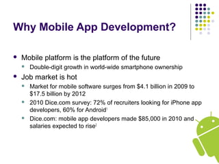 Why Mobile App Development?
 Mobile platform is the platform of the future
 Double-digit growth in world-wide smartphone ownership.
 Job market is hot
 Market for mobile software surges from $4.1 billion in 2009 to
$17.5 billion by 2012
 2010 Dice.com survey: 72% of recruiters looking for iPhone app
developers, 60% for Android1
 Dice.com: mobile app developers made $85,000 in 2010 and
salaries expected to rise2
 