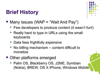 Brief History
 Many issues (WAP = “Wait And Pay”)
 Few developers to produce content (it wasn’t fun!)
 Really hard to type in URLs using the small
keyboards
 Data fees frightfully expensive
 No billing mechanism – content difficult to
monetize
 Other platforms emerged
 Palm OS, Blackberry OS, J2ME, Symbian
(Nokia), BREW, OS X iPhone, Windows Mobile
 