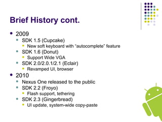 Brief History cont.
 2009
 SDK 1.5 (Cupcake)
 New soft keyboard with “autocomplete” feature
 SDK 1.6 (Donut)
 Support Wide VGA
 SDK 2.0/2.0.1/2.1 (Eclair)
 Revamped UI, browser
 2010
 Nexus One released to the public
 SDK 2.2 (Froyo)
 Flash support, tethering
 SDK 2.3 (Gingerbread)
 UI update, system-wide copy-paste
 
