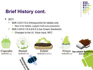 Honeycomb
Android3.0-3.
Brief History cont.
 2011
 SDK 3.0/3.1/3.2 (Honeycomb) for tablets only
 New UI for tablets, support multi-core processors
 SDK 4.0/4.0.1/4.0.2/4.0.3 (Ice Cream Sandwich)
 Changes to the UI, Voice input, NFC
Ice cream Sandwic
Android 4.0+
 
