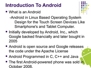 Introduction To Android
 What is an Android
-Android in Linux Based Operating System
Design for the Touch Screen Devices Like
Smartphone's and Tablet Computer.
 Initially developed by Android, Inc., which
Google backed financially and later bought in
2005
 Android is open source and Google releases
the code under the Apache License
 Android Programmed in C, C++ and Java
 The first Android-powered phone was sold in
October 2008.
 