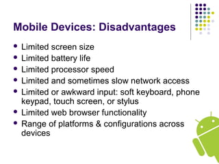Mobile Devices: Disadvantages
 Limited screen size
 Limited battery life
 Limited processor speed
 Limited and sometimes slow network access
 Limited or awkward input: soft keyboard, phone
keypad, touch screen, or stylus
 Limited web browser functionality
 Range of platforms & configurations across
devices
 