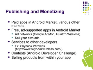 Publishing and Monetizing
 Paid apps in Android Market, various other
markets
 Free, ad-supported apps in Android Market
 Ad networks (Google AdMob, Quattro Wireless)
 Sell your own ads
 Services to other developers
 Ex. Skyhook Wireless
(http://www.skyhookwireless.com/)
 Contests (Android Developer Challenge)
 Selling products from within your app
 