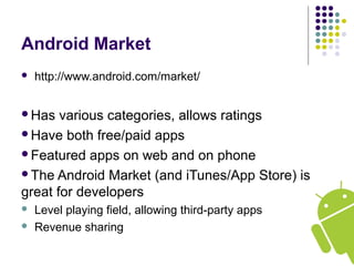 Android Market
 http://www.android.com/market/
Has various categories, allows ratings
Have both free/paid apps
Featured apps on web and on phone
The Android Market (and iTunes/App Store) is
great for developers
 Level playing field, allowing third-party apps
 Revenue sharing
 