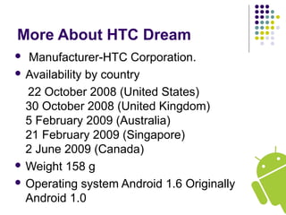 More About HTC Dream
 Manufacturer-HTC Corporation.
 Availability by country
22 October 2008 (United States)
30 October 2008 (United Kingdom)
5 February 2009 (Australia)
21 February 2009 (Singapore)
2 June 2009 (Canada)
 Weight 158 g
 Operating system Android 1.6 Originally
Android 1.0
 