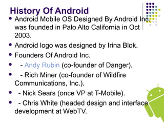 History Of Android
 Android Mobile OS Designed By Android Inc.
was founded in Palo Alto California in Oct
2003.
 Android logo was designed by Irina Blok.
 Founders Of Android Inc.
 - Andy Rubin (co-founder of Danger).
 - Rich Miner (co-founder of Wildfire
Communications, Inc.).
 - Nick Sears (once VP at T-Mobile).
 - Chris White (headed design and interface
development at WebTV.
 