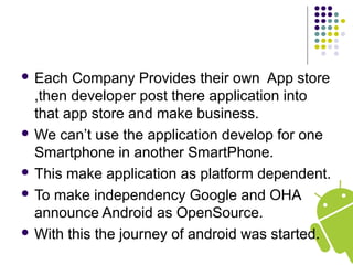  Each Company Provides their own App store
,then developer post there application into
that app store and make business.
 We can’t use the application develop for one
Smartphone in another SmartPhone.
 This make application as platform dependent.
 To make independency Google and OHA
announce Android as OpenSource.
 With this the journey of android was started.
 