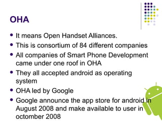 OHA
 It means Open Handset Alliances.
 This is consortium of 84 different companies
 All companies of Smart Phone Development
came under one roof in OHA
 They all accepted android as operating
system
 OHA led by Google
 Google announce the app store for android in
August 2008 and make available to user in
octomber 2008
 