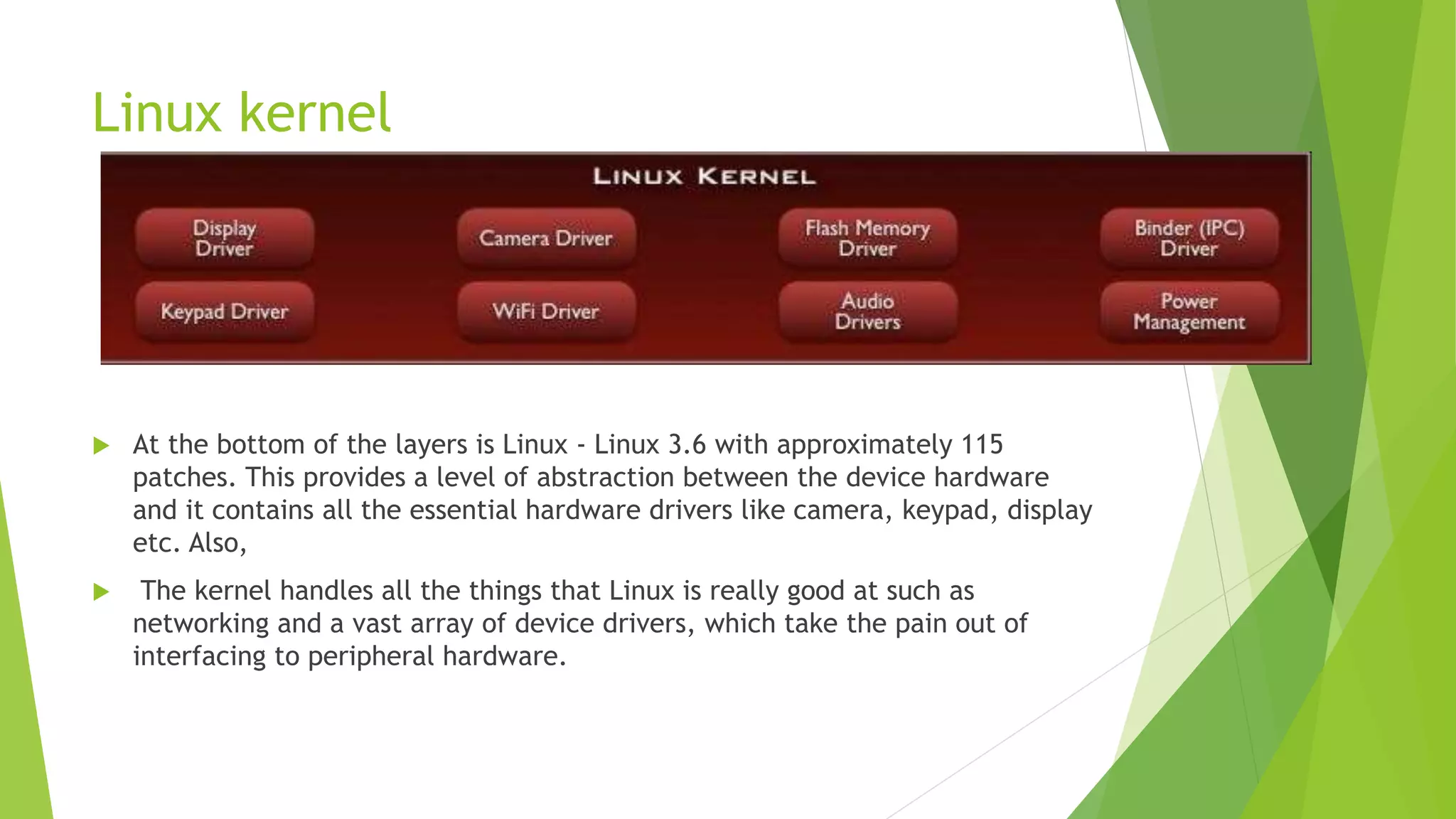 Linux kernel
 At the bottom of the layers is Linux - Linux 3.6 with approximately 115
patches. This provides a level of abstraction between the device hardware
and it contains all the essential hardware drivers like camera, keypad, display
etc. Also,
 The kernel handles all the things that Linux is really good at such as
networking and a vast array of device drivers, which take the pain out of
interfacing to peripheral hardware.
 
