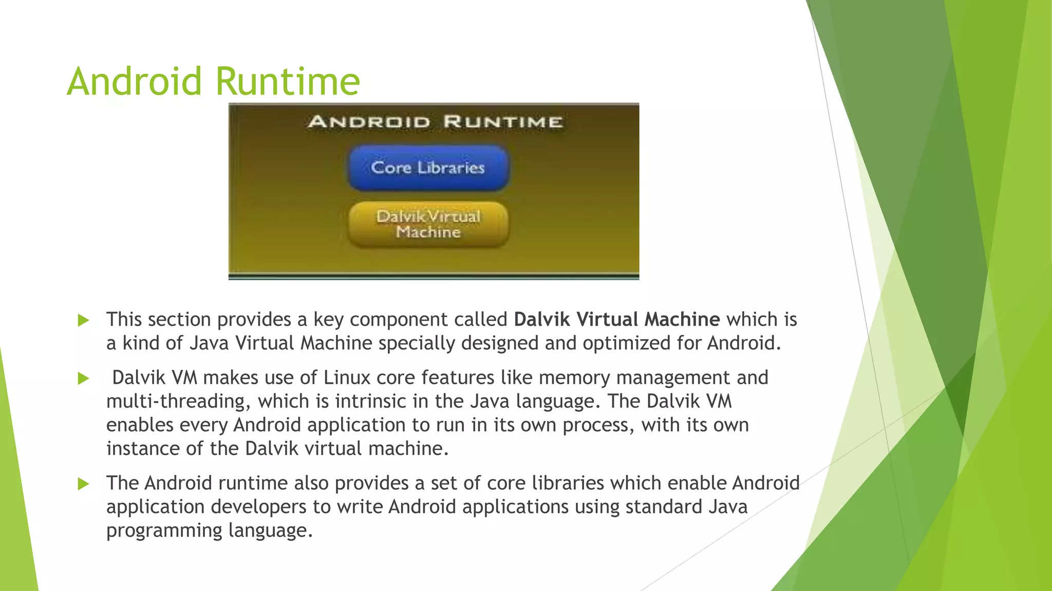 Android Runtime
 This section provides a key component called Dalvik Virtual Machine which is
a kind of Java Virtual Machine specially designed and optimized for Android.
 Dalvik VM makes use of Linux core features like memory management and
multi-threading, which is intrinsic in the Java language. The Dalvik VM
enables every Android application to run in its own process, with its own
instance of the Dalvik virtual machine.
 The Android runtime also provides a set of core libraries which enable Android
application developers to write Android applications using standard Java
programming language.
 
