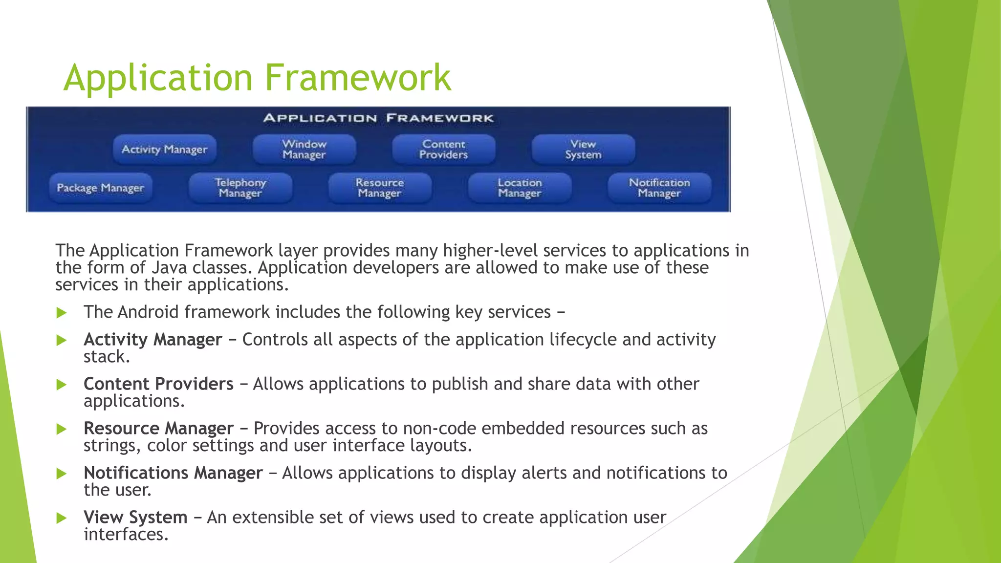Application Framework
The Application Framework layer provides many higher-level services to applications in
the form of Java classes. Application developers are allowed to make use of these
services in their applications.
 The Android framework includes the following key services −
 Activity Manager − Controls all aspects of the application lifecycle and activity
stack.
 Content Providers − Allows applications to publish and share data with other
applications.
 Resource Manager − Provides access to non-code embedded resources such as
strings, color settings and user interface layouts.
 Notifications Manager − Allows applications to display alerts and notifications to
the user.
 View System − An extensible set of views used to create application user
interfaces.
 