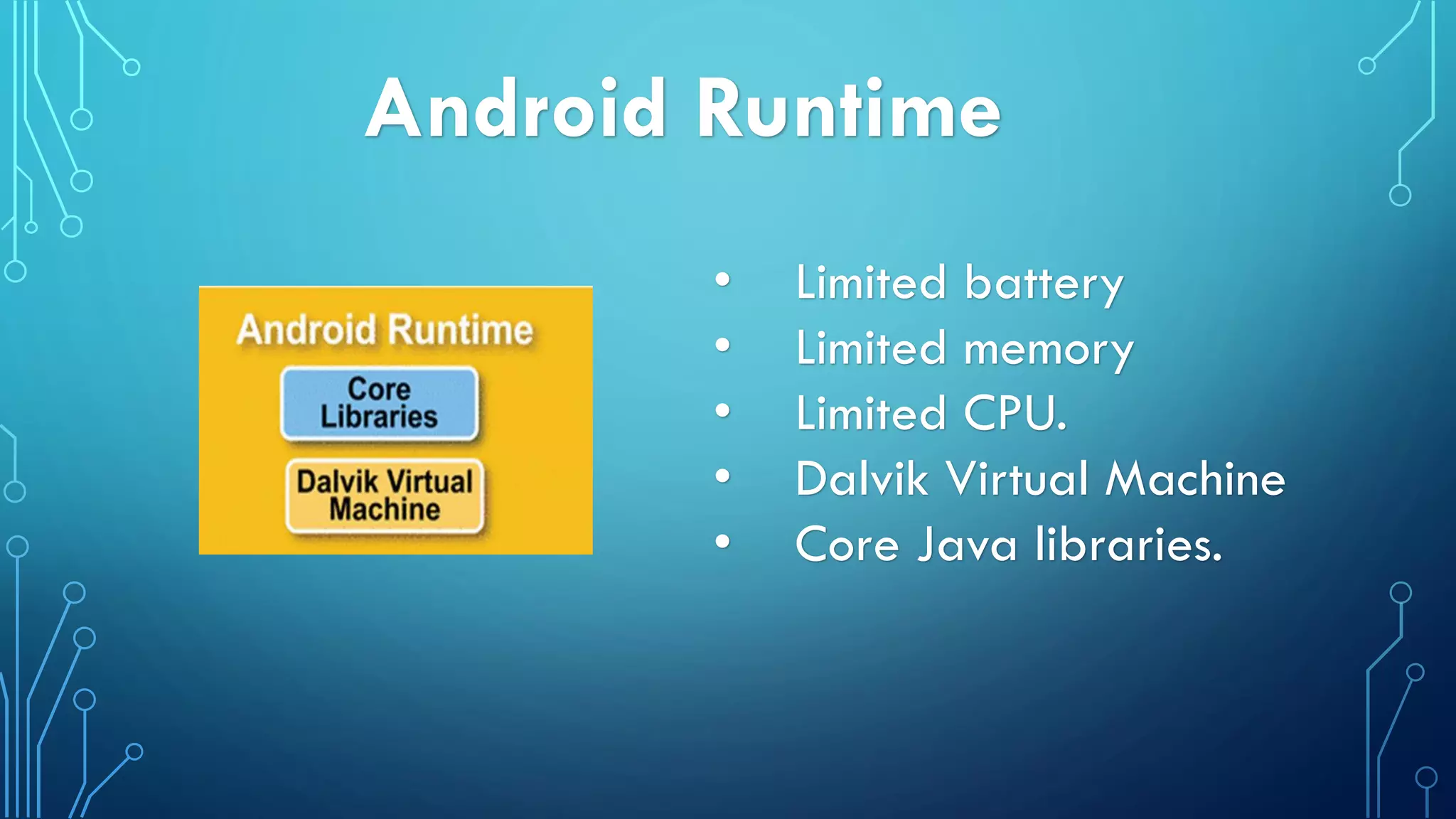 Android Runtime
• Limited battery
• Limited memory
• Limited CPU.
• Dalvik Virtual Machine
• Core Java libraries.
 