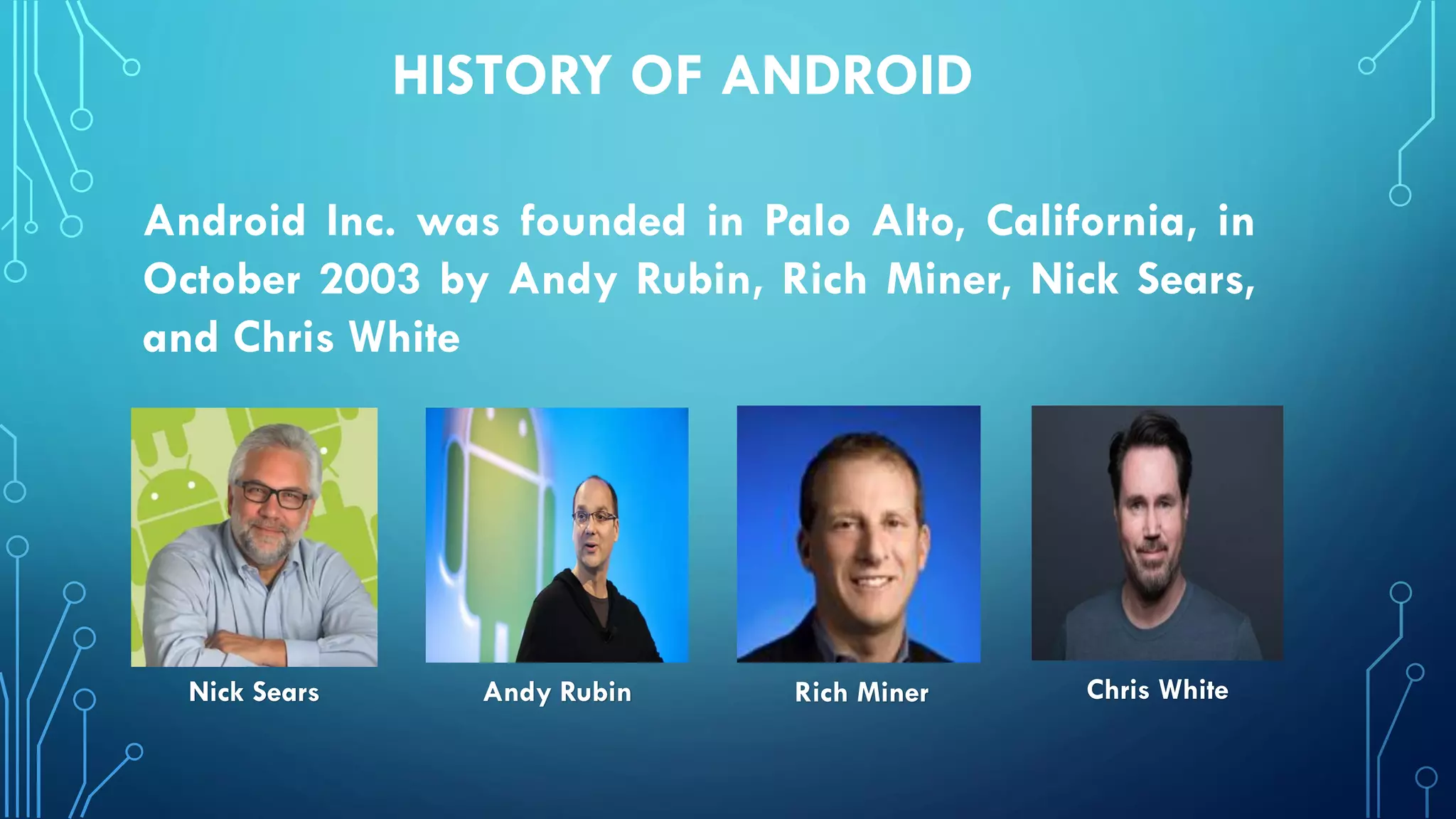 HISTORY OF ANDROID
Andy Rubin Rich MinerNick Sears Chris White
Android Inc. was founded in Palo Alto, California, in
October 2003 by Andy Rubin, Rich Miner, Nick Sears,
and Chris White
 