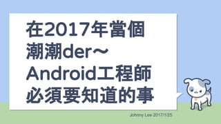 在2017年當個
潮潮der～
Android工程師
必須要知道的事
Johnny Lee 2017/1/25
 