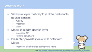 What is MVP
● View is a layer that displays data and reacts
to user actions
○ Activity
○ Fragment
○ View
● Model is a data access layer
○ Database API
○ Remote server API
● Presenter provides View with data from
Model
○ Presenter also handles background tasks
Ref: http://konmik.com/post/introduction_to_model_view_presenter_on_android/
 