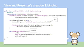 View and Presenter’s creation & binding
public class TaskDetailActivity extends AppCompatActivity {
@Override
protected void onCreate(Bundle savedInstanceState) {
TaskDetailFragment taskDetailFragment = (TaskDetailFragment) getSupportFragmentManager()
.findFragmentById(R.id.contentFrame);
if (taskDetailFragment == null) {
taskDetailFragment = TaskDetailFragment.newInstance(taskId);
ActivityUtils.addFragmentToActivity(getSupportFragmentManager(),
taskDetailFragment, R.id.contentFrame);
}
new TaskDetailPresenter(
taskId,
Injection.provideTasksRepository(getApplicationContext()),
taskDetailFragment);
}
}
View
Presenter
 