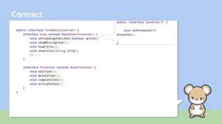 Contract
public interface TaskDetailContract {
interface View extends BaseView<Presenter> {
void setLoadingIndicator(boolean active);
void showMissingTask();
void hideTitle();
void showTitle(String title);
// ...
}
interface Presenter extends BasePresenter {
void editTask();
void deleteTask();
void completeTask();
void activateTask();
}
}
public interface BaseView<T> {
void setPresenter(T
presenter);
}
 