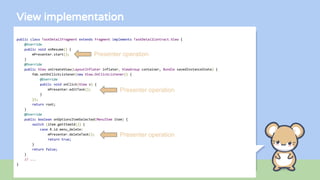 View implementation
public class TaskDetailFragment extends Fragment implements TaskDetailContract.View {
@Override
public void onResume() {
mPresenter.start();
}
@Override
public View onCreateView(LayoutInflater inflater, ViewGroup container, Bundle savedInstanceState) {
fab.setOnClickListener(new View.OnClickListener() {
@Override
public void onClick(View v) {
mPresenter.editTask();
}
});
return root;
}
@Override
public boolean onOptionsItemSelected(MenuItem item) {
switch (item.getItemId()) {
case R.id.menu_delete:
mPresenter.deleteTask();
return true;
}
return false;
}
// ...
}
Presenter operation
Presenter operation
Presenter operation
 