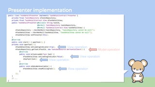 Presenter implementation
public class TaskDetailPresenter implements TaskDetailContract.Presenter {
private final TasksRepository mTasksRepository;
private final TaskDetailContract.View mTaskDetailView;
public TaskDetailPresenter(@Nullable String taskId,
@NonNull TasksRepository tasksRepository,
@NonNull TaskDetailContract.View taskDetailView) {
mTasksRepository = checkNotNull(tasksRepository, "tasksRepository cannot be null!");
mTaskDetailView = checkNotNull(taskDetailView, "taskDetailView cannot be null!");
mTaskDetailView.setPresenter(this);
}
@Override
public void start() { openTask(); }
private void openTask() {
mTaskDetailView.setLoadingIndicator(true);
mTasksRepository.getTask(mTaskId, new TasksDataSource.GetTaskCallback() {
@Override
public void onTaskLoaded(Task task) {
mTaskDetailView.setLoadingIndicator(false);
showTask(task);
}
@Override
public void onDataNotAvailable() {
mTaskDetailView.showMissingTask();
}
});
}
// ...
}
View operation
View operation
View operation
View operation
Model operation
 