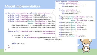 public class TasksRepository implements TasksDataSource {
private static TasksRepository INSTANCE = null;
private final TasksDataSource mTasksRemoteDataSource;
private final TasksDataSource mTasksLocalDataSource;
private TasksRepository(@NonNull TasksDataSource tasksRemoteDataSource,
@NonNull TasksDataSource tasksLocalDataSource) {
mTasksRemoteDataSource = checkNotNull(tasksRemoteDataSource);
mTasksLocalDataSource = checkNotNull(tasksLocalDataSource);
}
public static TasksRepository getInstance(TasksDataSource tasksRemoteDataSource,
TasksDataSource tasksLocalDataSource) {
if (INSTANCE == null) {
INSTANCE = new TasksRepository(tasksRemoteDataSource,
tasksLocalDataSource);
}
return INSTANCE;
}
// ...
}
Model implementation
public interface TasksDataSource {
interface LoadTasksCallback {
void onTasksLoaded(List<Task> tasks);
void onDataNotAvailable();
}
interface GetTaskCallback {
void onTaskLoaded(Task task);
void onDataNotAvailable();
}
void getTasks(@NonNull LoadTasksCallback callback);
void getTask(@NonNull String taskId,
@NonNull GetTaskCallback callback);
void saveTask(@NonNull Task task);
void completeTask(@NonNull Task task);
void completeTask(@NonNull String taskId);
void activateTask(@NonNull Task task);
void activateTask(@NonNull String taskId);
void clearCompletedTasks();
void refreshTasks();
void deleteAllTasks();
void deleteTask(@NonNull String taskId);
}
 