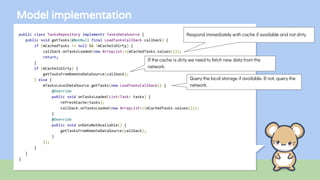 Model implementation
public class TasksRepository implements TasksDataSource {
public void getTasks(@NonNull final LoadTasksCallback callback) {
if (mCachedTasks != null && !mCacheIsDirty) {
callback.onTasksLoaded(new ArrayList<>(mCachedTasks.values()));
return;
}
if (mCacheIsDirty) {
getTasksFromRemoteDataSource(callback);
} else {
mTasksLocalDataSource.getTasks(new LoadTasksCallback() {
@Override
public void onTasksLoaded(List<Task> tasks) {
refreshCache(tasks);
callback.onTasksLoaded(new ArrayList<>(mCachedTasks.values()));
}
@Override
public void onDataNotAvailable() {
getTasksFromRemoteDataSource(callback);
}
});
}
}
}
Respond immediately with cache if available and not dirty
If the cache is dirty we need to fetch new data from the
network.
Query the local storage if available. If not, query the
network.
 